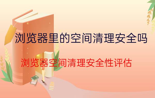 浏览器里的空间清理安全吗 浏览器空间清理安全性评估